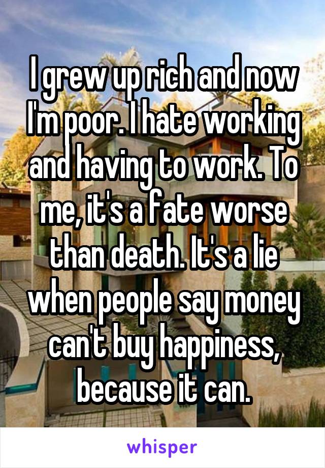 I grew up rich and now I'm poor. I hate working and having to work. To me, it's a fate worse than death. It's a lie when people say money can't buy happiness, because it can.