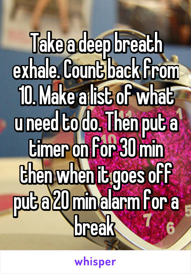 Take a deep breath exhale. Count back from 10. Make a list of what u need to do. Then put a timer on for 30 min then when it goes off put a 20 min alarm for a break 