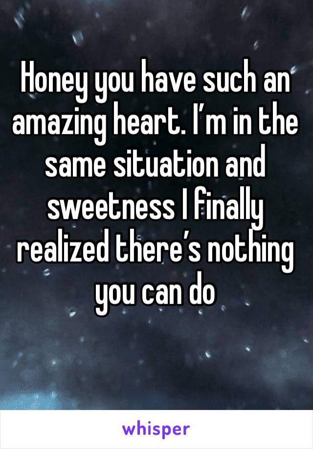 Honey you have such an amazing heart. I’m in the same situation and sweetness I finally realized there’s nothing you can do 