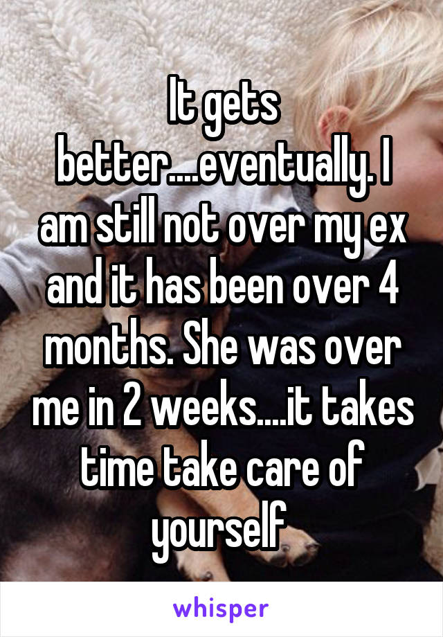 It gets better....eventually. I am still not over my ex and it has been over 4 months. She was over me in 2 weeks....it takes time take care of yourself 
