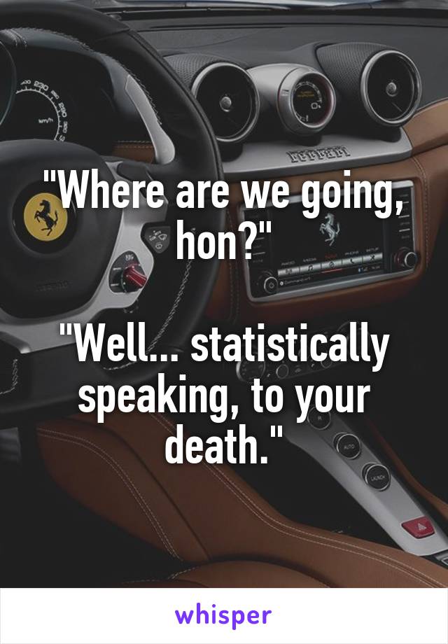 "Where are we going, hon?"

"Well... statistically speaking, to your death."