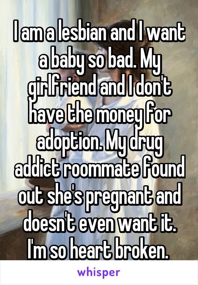 I am a lesbian and I want a baby so bad. My girlfriend and I don't have the money for adoption. My drug addict roommate found out she's pregnant and doesn't even want it. I'm so heart broken. 