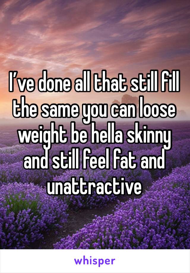 I’ve done all that still fill the same you can loose weight be hella skinny and still feel fat and unattractive 