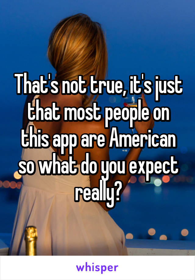 That's not true, it's just that most people on this app are American so what do you expect really?