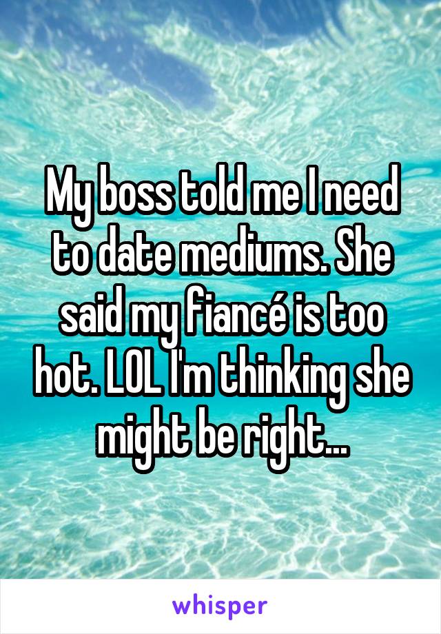 My boss told me I need to date mediums. She said my fiancé is too hot. LOL I'm thinking she might be right...