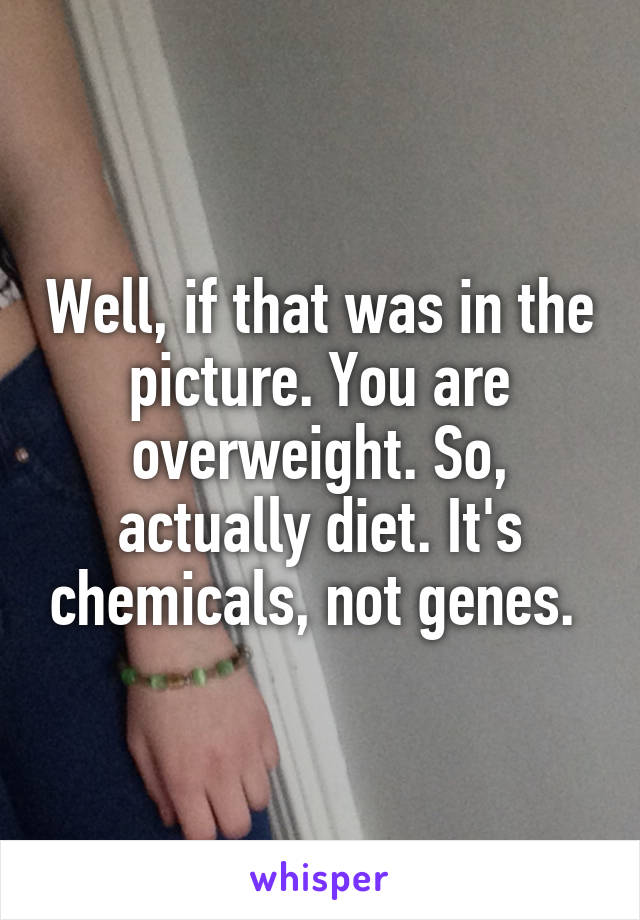 Well, if that was in the picture. You are overweight. So, actually diet. It's chemicals, not genes. 