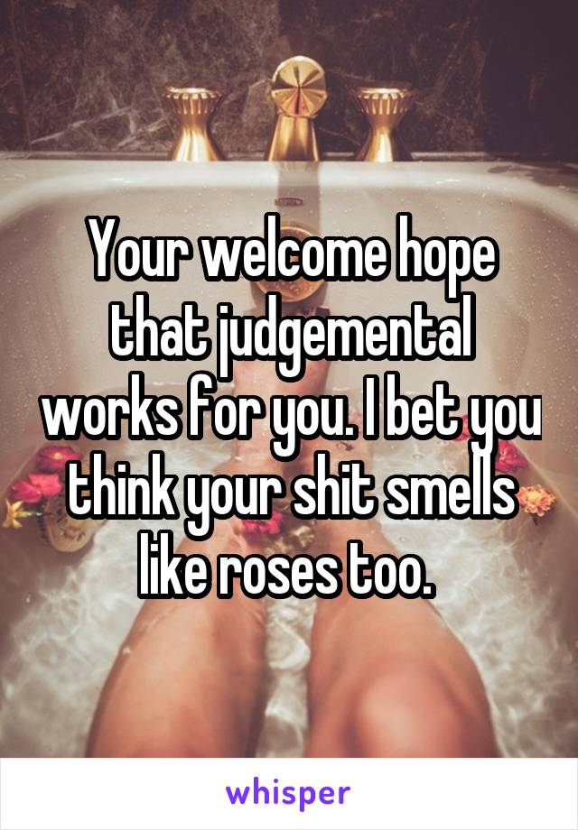 Your welcome hope that judgemental works for you. I bet you think your shit smells like roses too. 