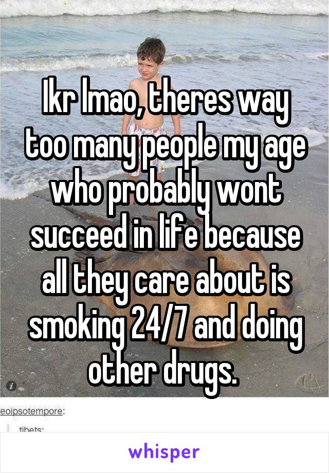 Ikr lmao, theres way too many people my age who probably wont succeed in life because all they care about is smoking 24/7 and doing other drugs. 