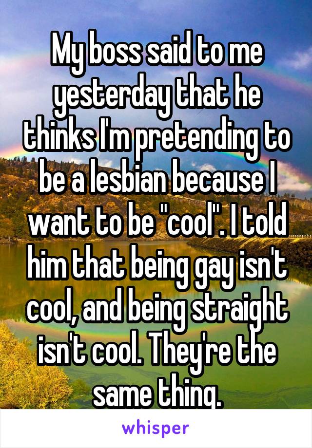 My boss said to me yesterday that he thinks I'm pretending to be a lesbian because I want to be "cool". I told him that being gay isn't cool, and being straight isn't cool. They're the same thing.