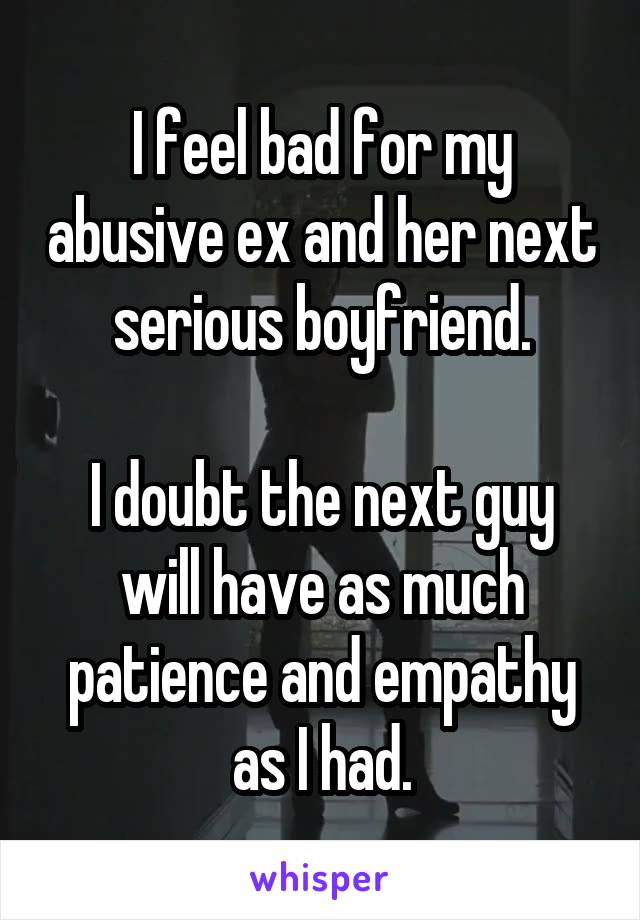 I feel bad for my abusive ex and her next serious boyfriend.

I doubt the next guy will have as much patience and empathy as I had.