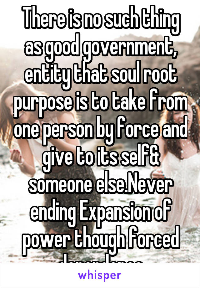 There is no such thing as good government, entity that soul root purpose is to take from one person by force and give to its self& someone else.Never ending Expansion of power though forced dependence