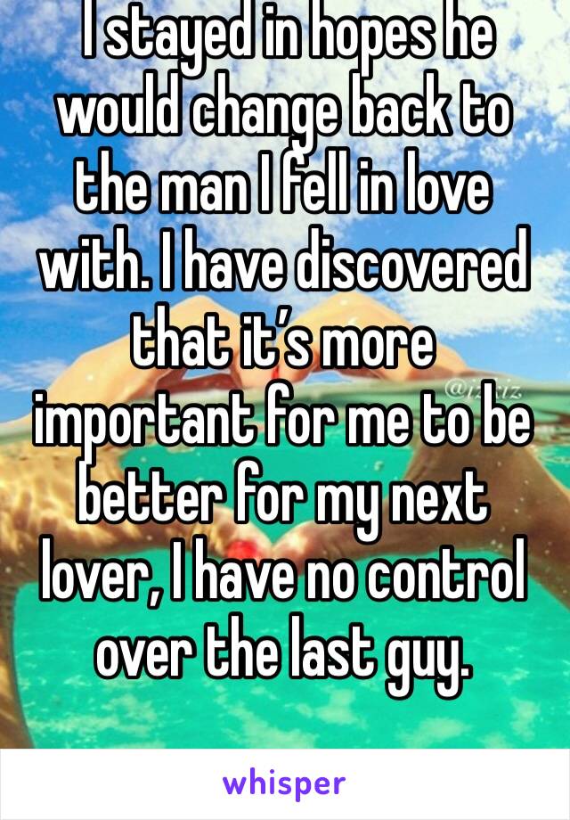  I stayed in hopes he would change back to the man I fell in love with. I have discovered that it’s more important for me to be better for my next lover, I have no control over the last guy.