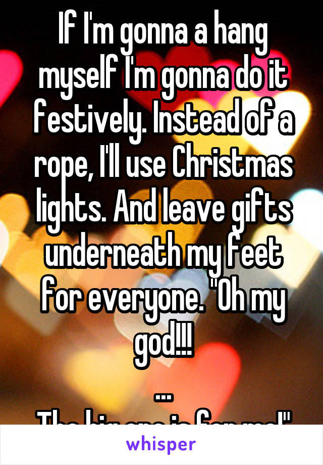 If I'm gonna a hang myself I'm gonna do it festively. Instead of a rope, I'll use Christmas lights. And leave gifts underneath my feet for everyone. "Oh my god!!!
...
The big one is for me!"