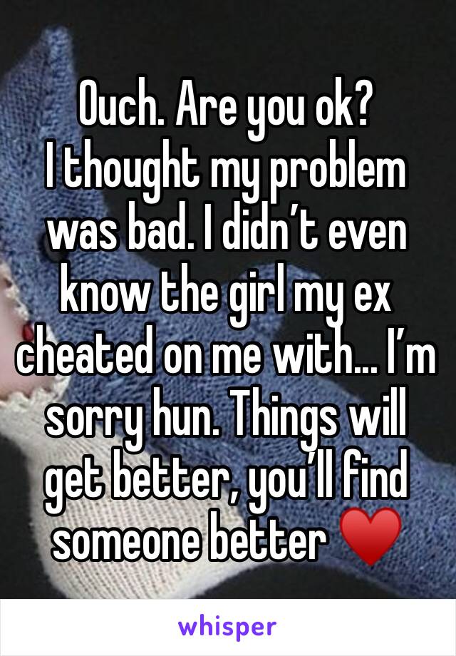 Ouch. Are you ok?
I thought my problem was bad. I didn’t even know the girl my ex cheated on me with... I’m sorry hun. Things will get better, you’ll find someone better ♥️