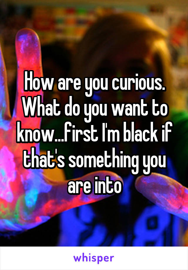How are you curious. What do you want to know...first I'm black if that's something you are into