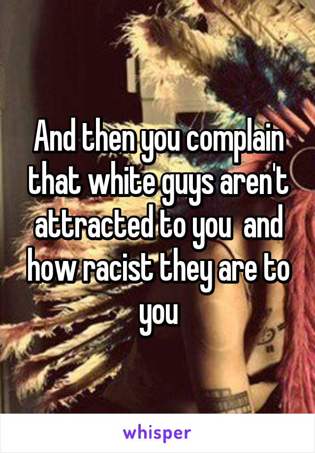 And then you complain that white guys aren't attracted to you  and how racist they are to you