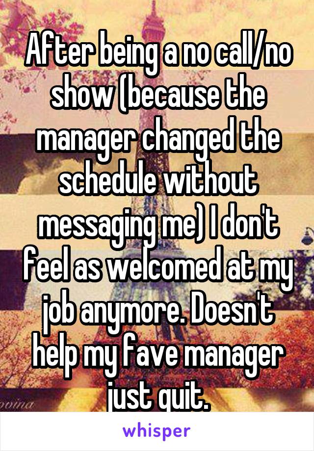 After being a no call/no show (because the manager changed the schedule without messaging me) I don't feel as welcomed at my job anymore. Doesn't help my fave manager just quit.