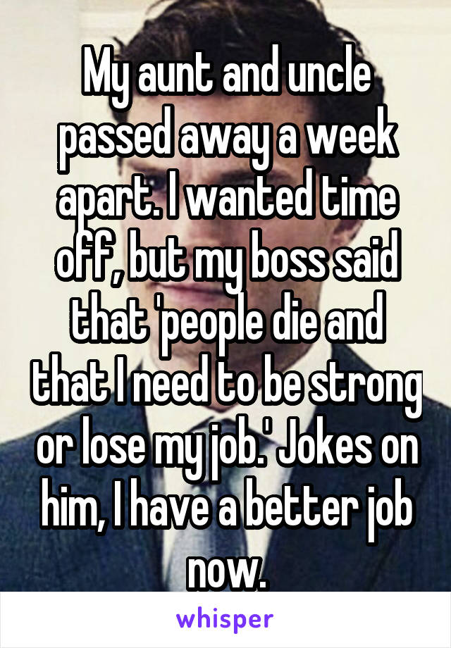 My aunt and uncle passed away a week apart. I wanted time off, but my boss said that 'people die and that I need to be strong or lose my job.' Jokes on him, I have a better job now.