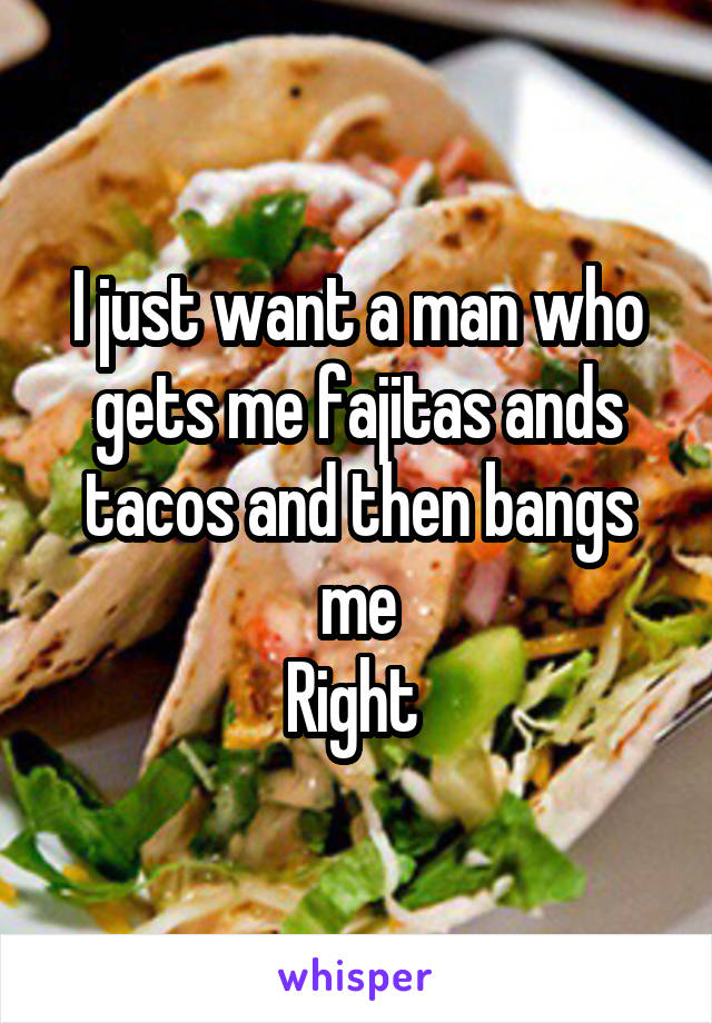 I just want a man who gets me fajitas ands tacos and then bangs me
Right 
