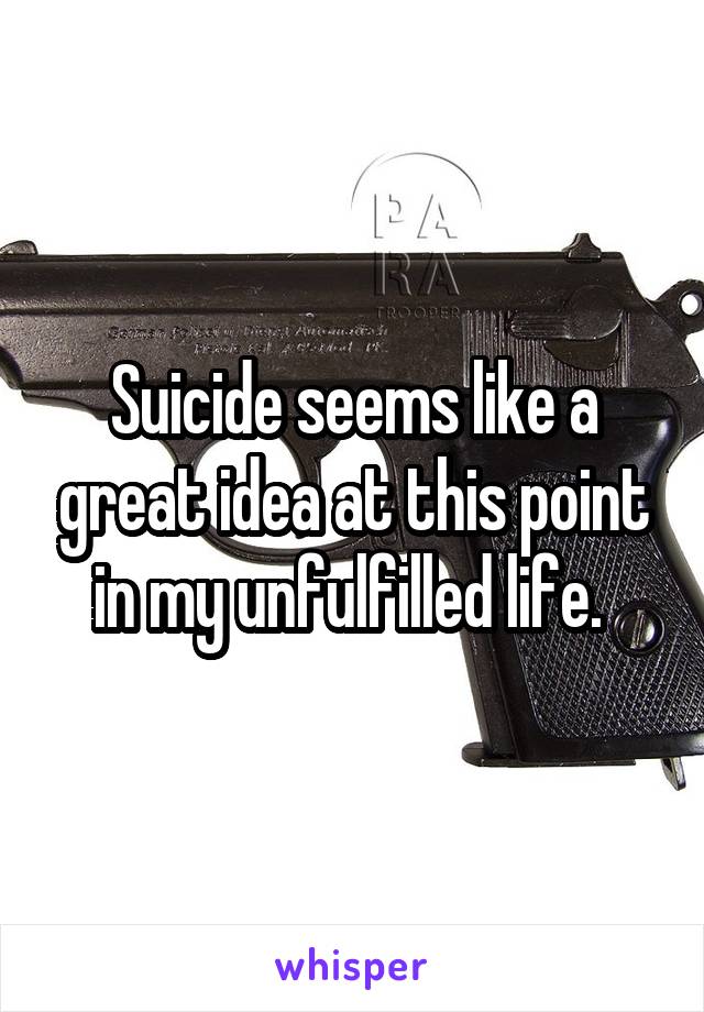 Suicide seems like a great idea at this point in my unfulfilled life. 