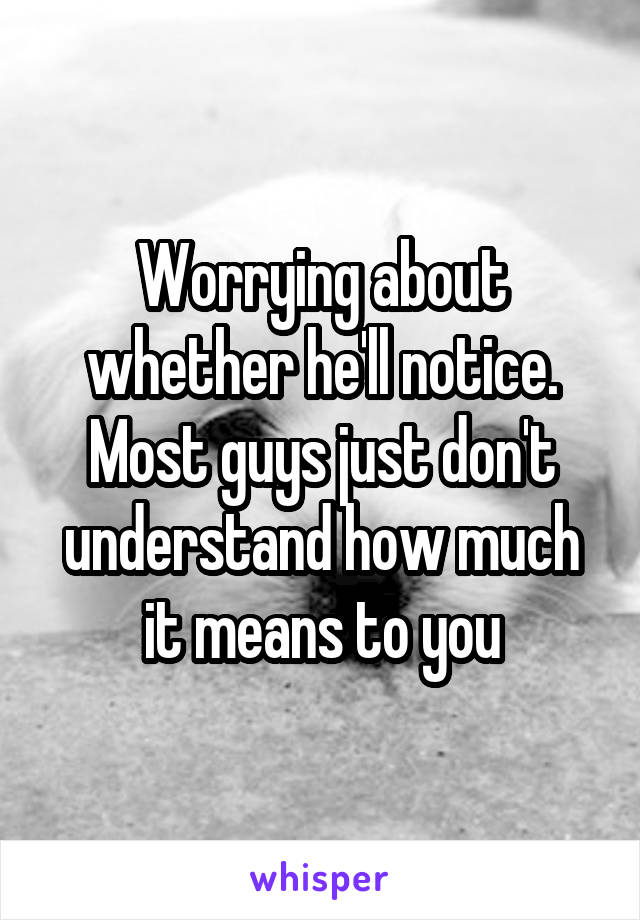 Worrying about whether he'll notice. Most guys just don't understand how much it means to you
