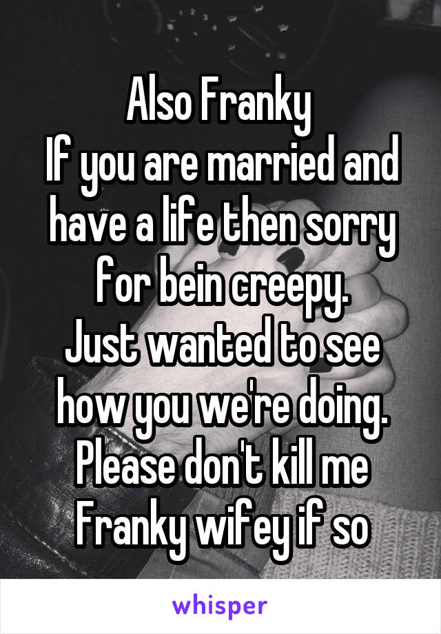 Also Franky 
If you are married and have a life then sorry for bein creepy.
Just wanted to see how you we're doing.
Please don't kill me Franky wifey if so