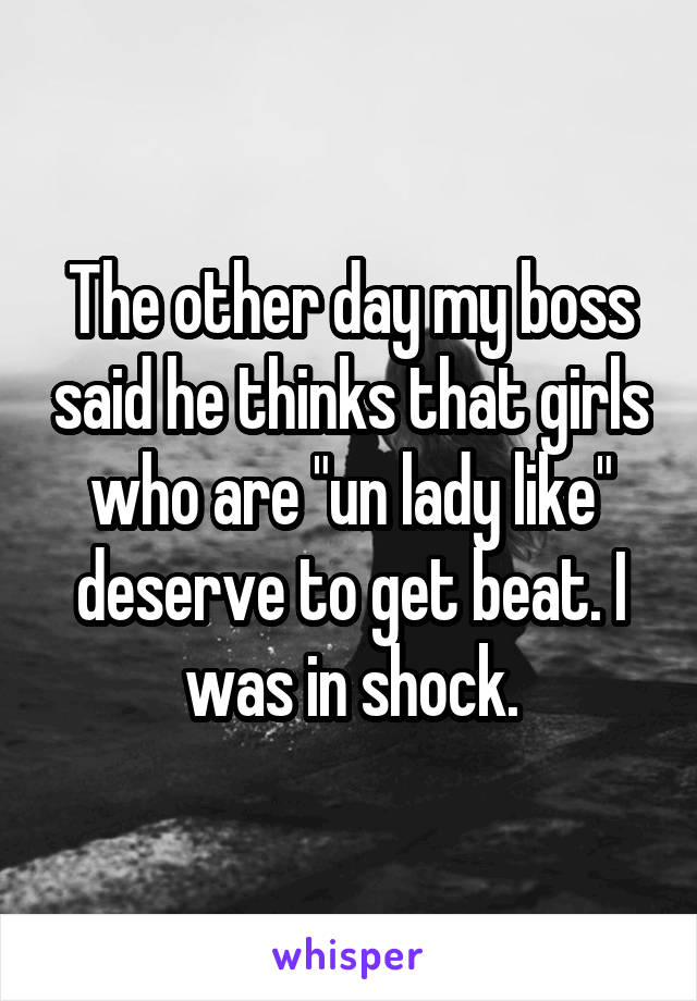 The other day my boss said he thinks that girls who are "un lady like" deserve to get beat. I was in shock.