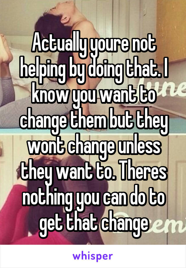 Actually youre not helping by doing that. I know you want to change them but they wont change unless they want to. Theres nothing you can do to get that change