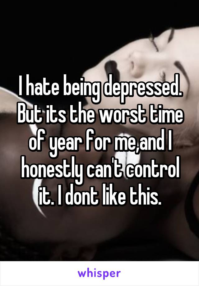 I hate being depressed. But its the worst time of year for me,and I honestly can't control it. I dont like this.