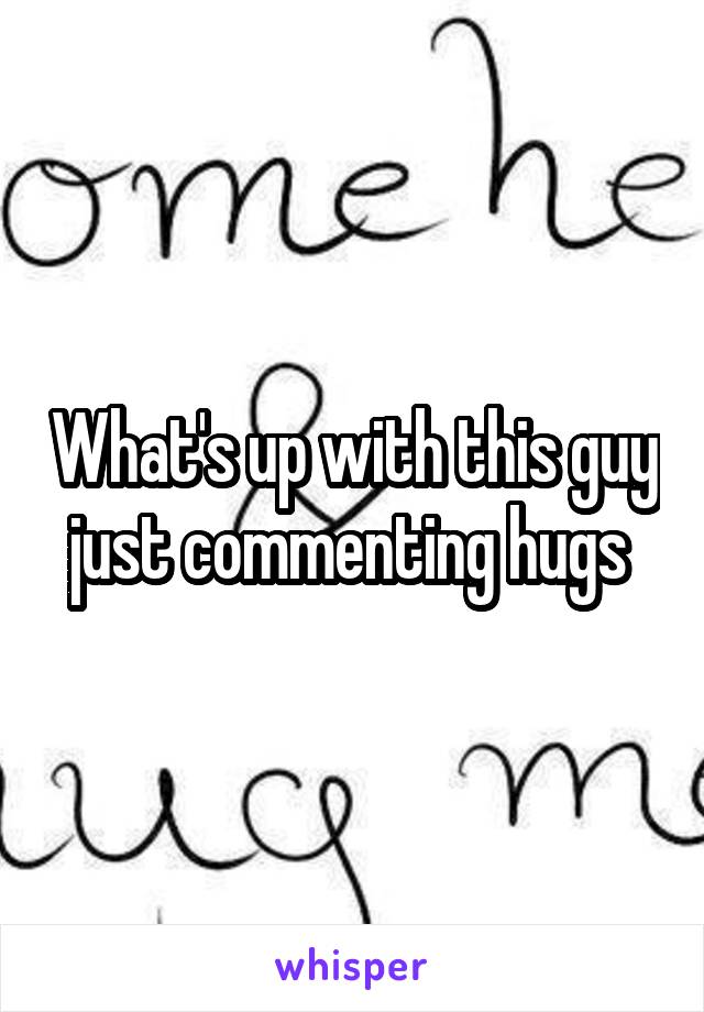 What's up with this guy just commenting hugs 