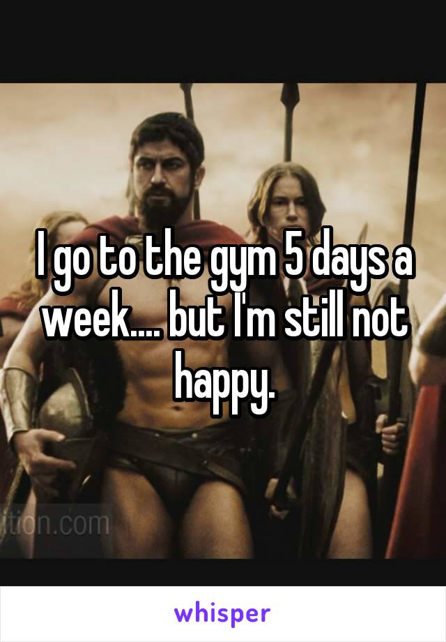 I go to the gym 5 days a week.... but I'm still not happy.