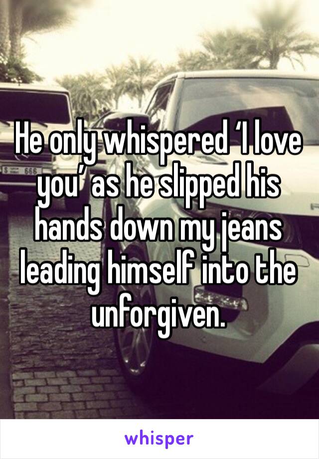 He only whispered ‘I love you’ as he slipped his hands down my jeans leading himself into the unforgiven.
