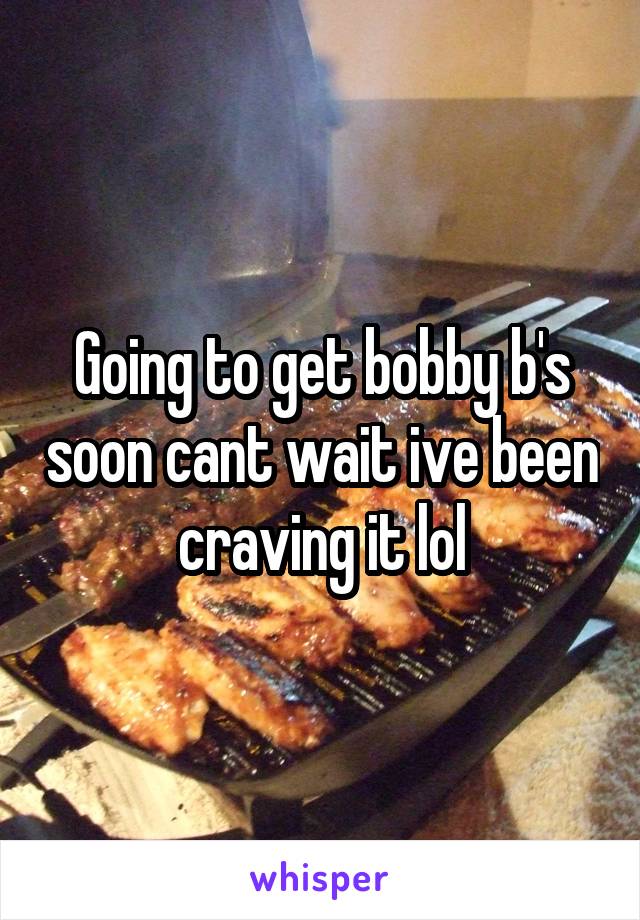 Going to get bobby b's soon cant wait ive been craving it lol