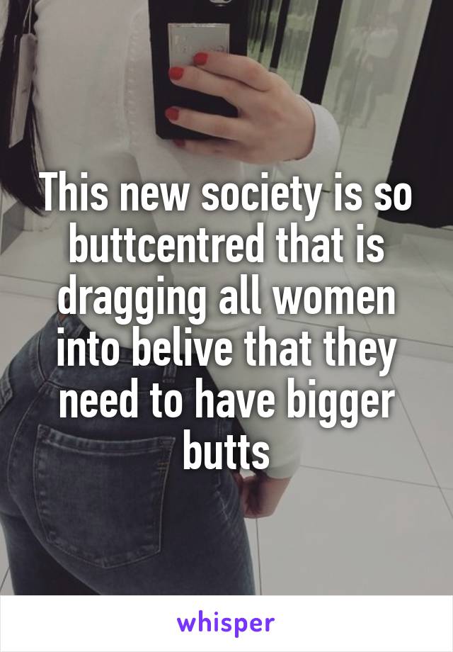 This new society is so buttcentred that is dragging all women into belive that they need to have bigger butts