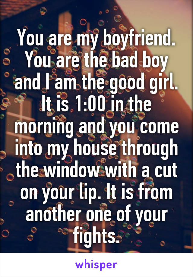You are my boyfriend. You are the bad boy and I am the good girl. It is 1:00 in the morning and you come into my house through the window with a cut on your lip. It is from another one of your fights.
