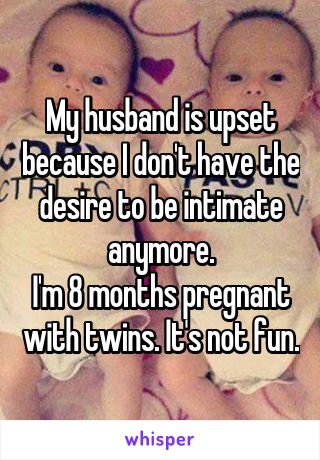 My husband is upset because I don't have the desire to be intimate anymore.
I'm 8 months pregnant with twins. It's not fun.