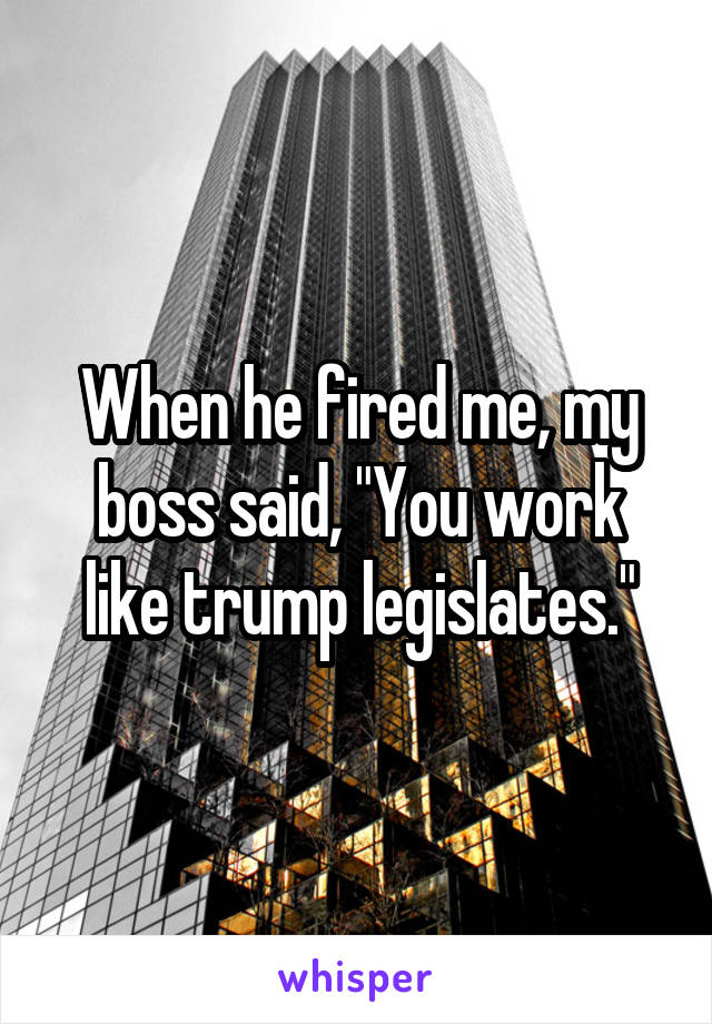 When he fired me, my boss said, "You work like trump legislates."