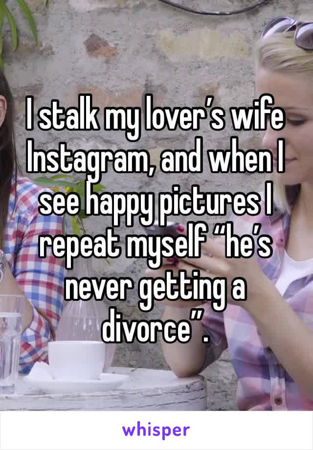 I stalk my lover’s wife Instagram, and when I see happy pictures I repeat myself “he’s never getting a divorce”.