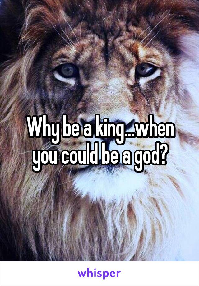 Why be a king...when you could be a god?