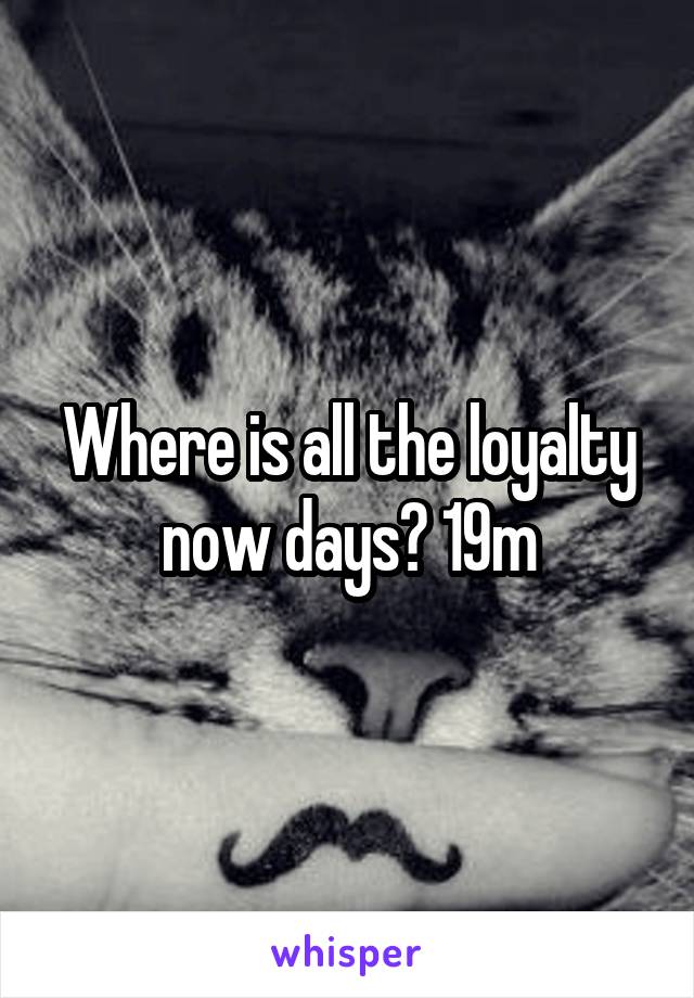 Where is all the loyalty now days? 19m