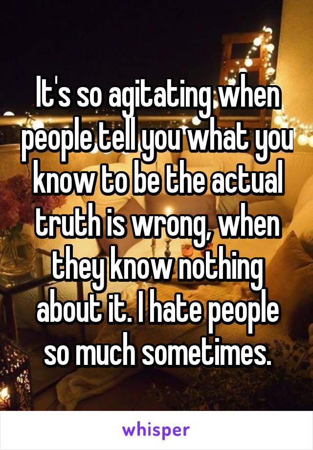 It's so agitating when people tell you what you know to be the actual truth is wrong, when they know nothing about it. I hate people so much sometimes.