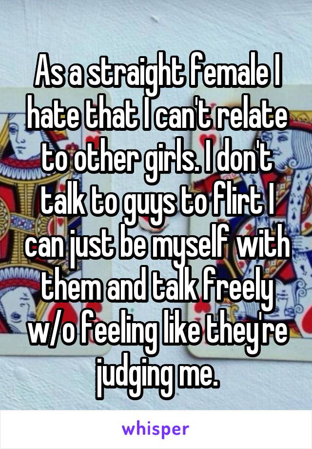 As a straight female I hate that I can't relate to other girls. I don't talk to guys to flirt I can just be myself with them and talk freely w/o feeling like they're judging me.