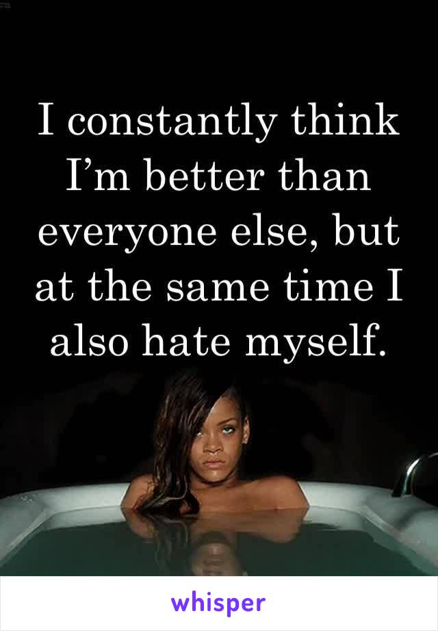 I constantly think I’m better than everyone else, but at the same time I also hate myself.