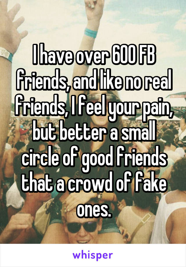 I have over 600 FB friends, and like no real friends, I feel your pain, but better a small circle of good friends that a crowd of fake ones.
