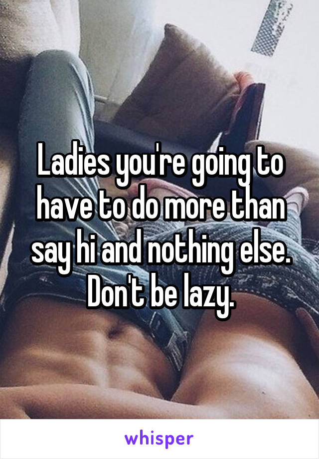 Ladies you're going to have to do more than say hi and nothing else. Don't be lazy.