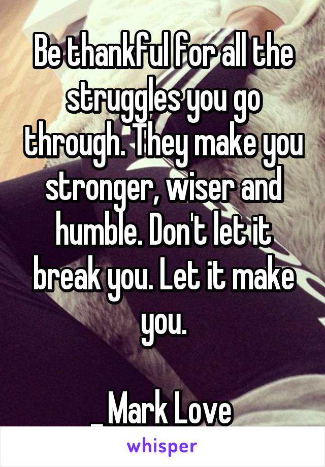 Be thankful for all the struggles you go through. They make you stronger, wiser and humble. Don't let it break you. Let it make you.

_ Mark Love 