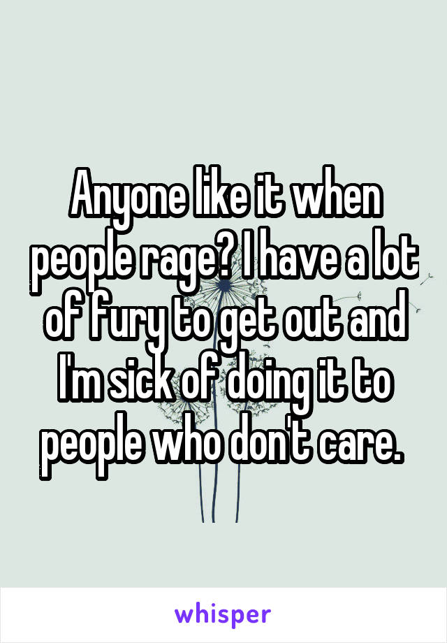 Anyone like it when people rage? I have a lot of fury to get out and I'm sick of doing it to people who don't care. 