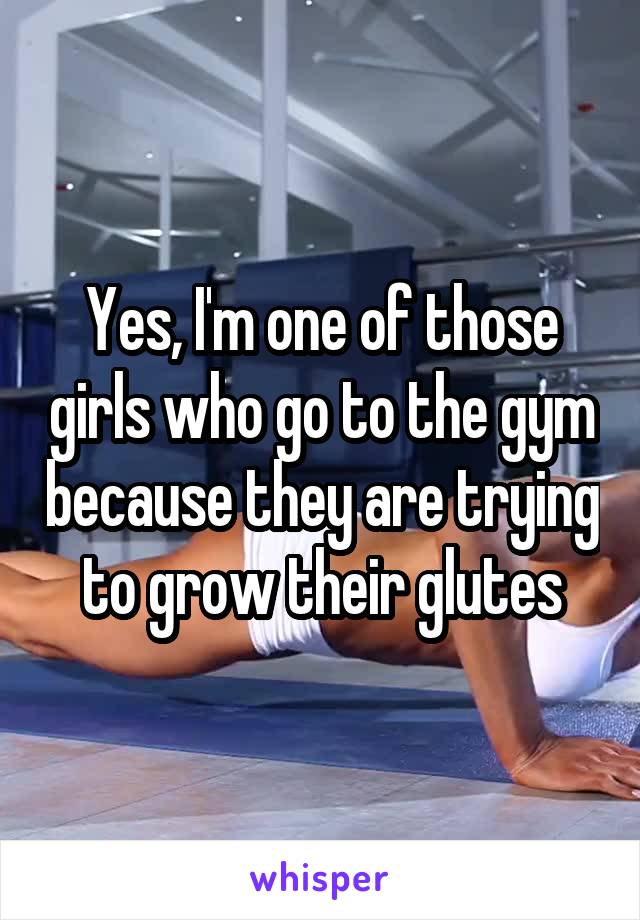 Yes, I'm one of those girls who go to the gym because they are trying to grow their glutes