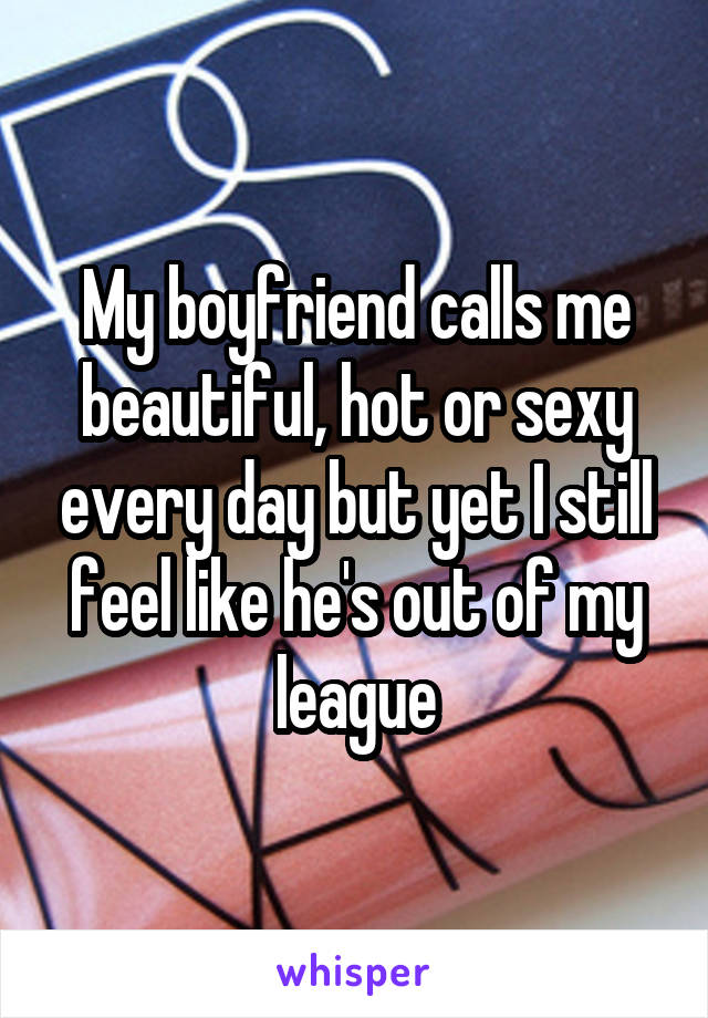 My boyfriend calls me beautiful, hot or sexy every day but yet I still feel like he's out of my league