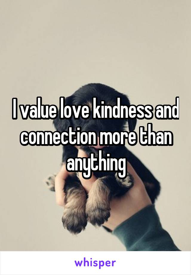 I value love kindness and connection more than anything